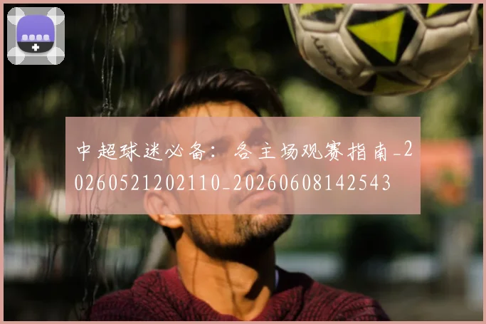 中超球迷必备:各主场观赛指南_20260521202110_20260608142543