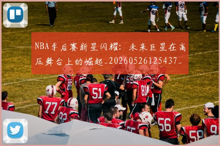 NBA季后赛新星闪耀:未来巨星在高压舞台上的崛起_20260526125437_20260607160149