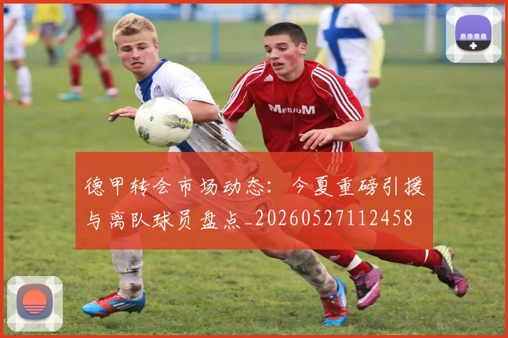 德甲转会市场动态：今夏重磅引援与离队球员盘点_20260527112458