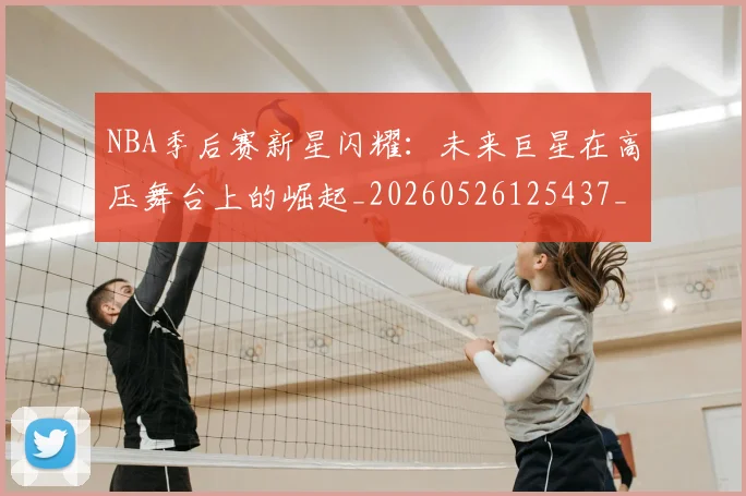 NBA季后赛新星闪耀:未来巨星在高压舞台上的崛起_20260526125437_20260607160149