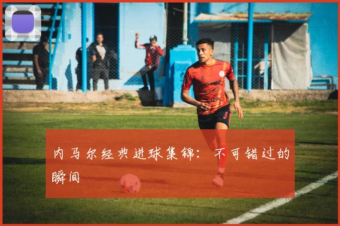 内马尔经典进球集锦:不可错过的瞬间