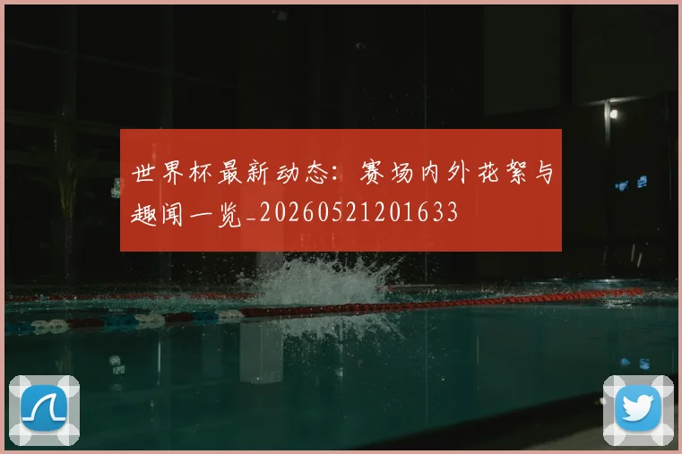 世界杯最新动态：赛场内外花絮与趣闻一览_20260521201633